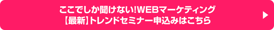 ここでしか聞けない！WEBマーケティング【最新】トレンドセミナー申込みはこちら